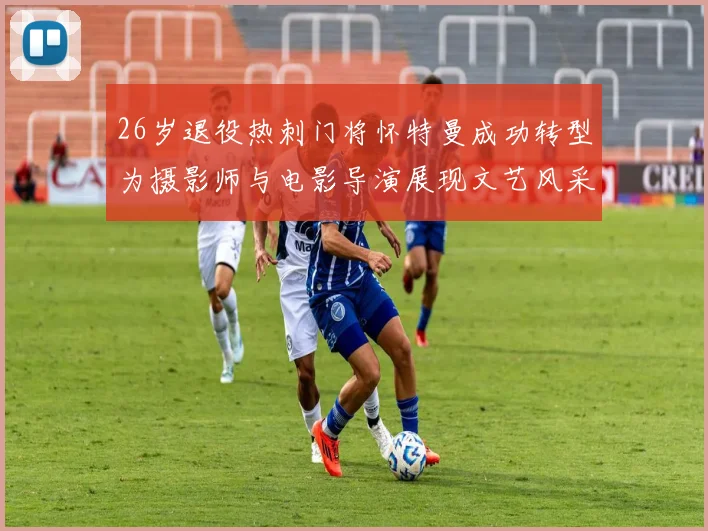 26岁退役热刺门将怀特曼成功转型为摄影师与电影导演展现文艺风采