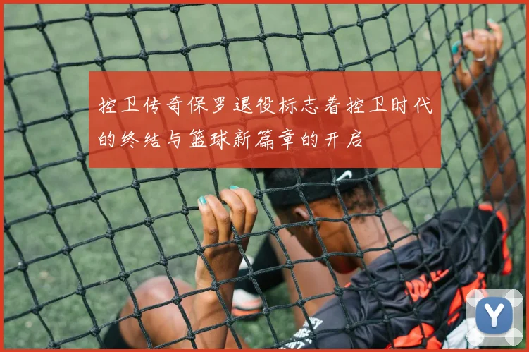 控卫传奇保罗退役标志着控卫时代的终结与篮球新篇章的开启