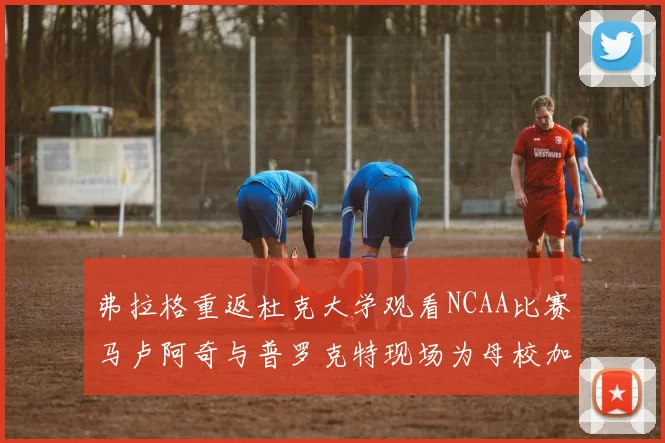 弗拉格重返杜克大学观看NCAA比赛马卢阿奇与普罗克特现场为母校加油助威