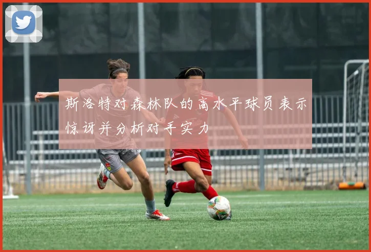 斯洛特对森林队的高水平球员表示惊讶并分析对手实力