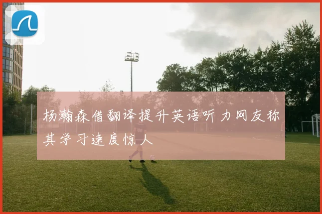 杨瀚森借翻译提升英语听力网友称其学习速度惊人