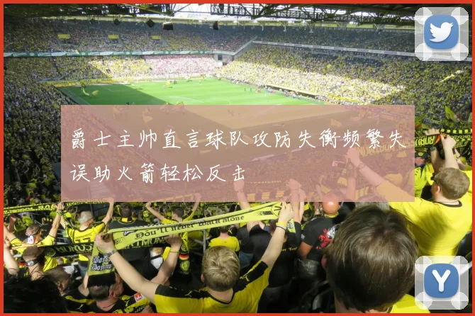 爵士主帅直言球队攻防失衡频繁失误助火箭轻松反击