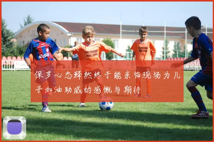 保罗心态释然终于能亲临现场为儿子加油助威的感慨与期待