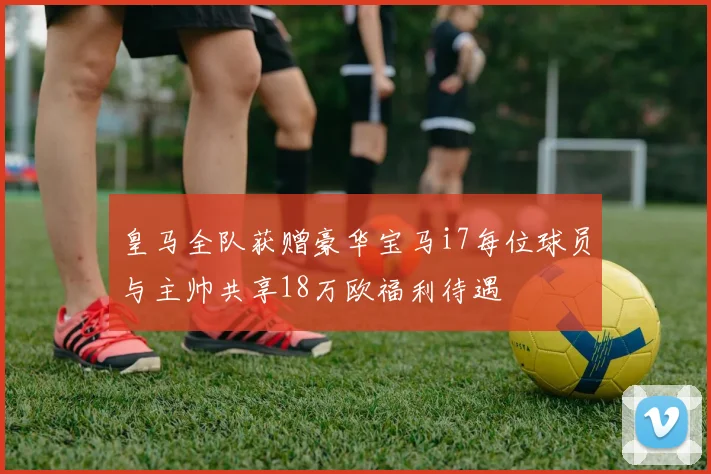 皇马全队获赠豪华宝马i7每位球员与主帅共享18万欧福利待遇