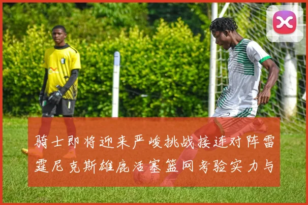 骑士即将迎来严峻挑战接连对阵雷霆尼克斯雄鹿活塞篮网考验实力与韧性