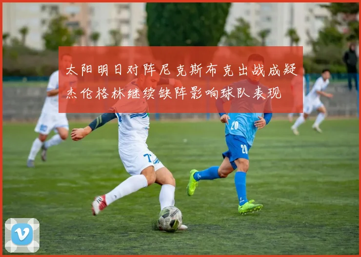太阳明日对阵尼克斯布克出战成疑杰伦格林继续缺阵影响球队表现