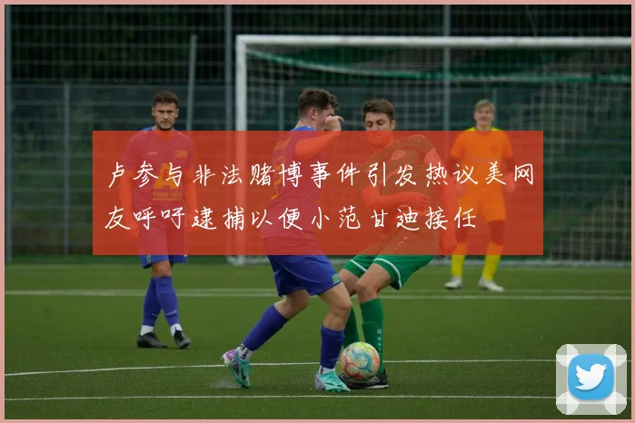 卢参与非法赌博事件引发热议美网友呼吁逮捕以便小范甘迪接任