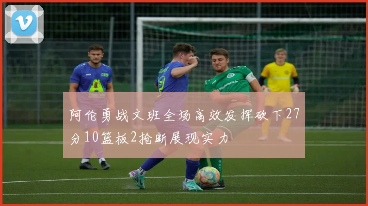 阿伦勇战文班全场高效发挥砍下27分10篮板2抢断展现实力