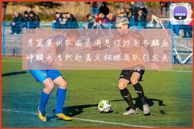 男篮集训队减员消息程帅澎齐麟庞峥麟蒋浩然赵嘉义相继离队引发关注