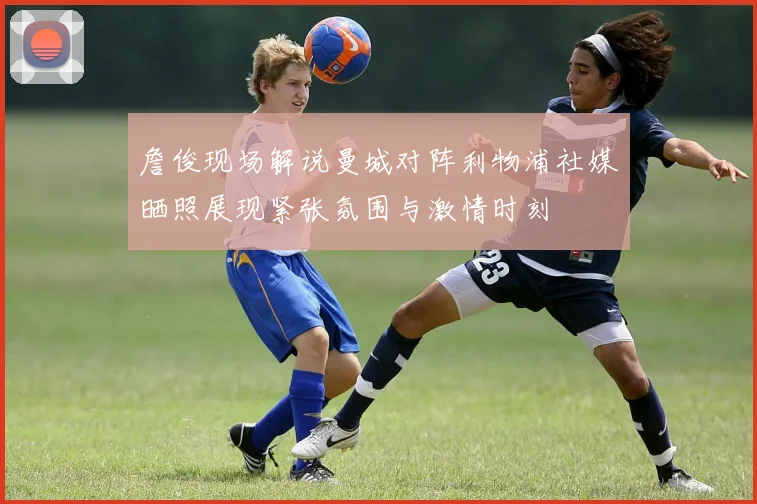 詹俊现场解说曼城对阵利物浦社媒晒照展现紧张氛围与激情时刻
