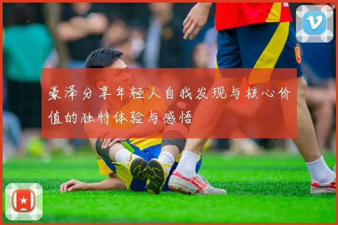 豪泽分享年轻人自我发现与核心价值的独特体验与感悟