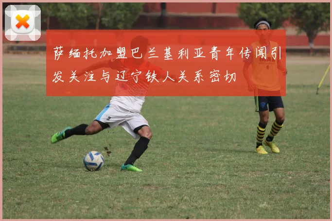 萨缅托加盟巴兰基利亚青年传闻引发关注与辽宁铁人关系密切