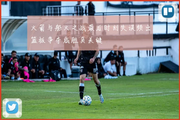 火箭与船火之战最后时刻失误频出篮板争夺成胜负关键