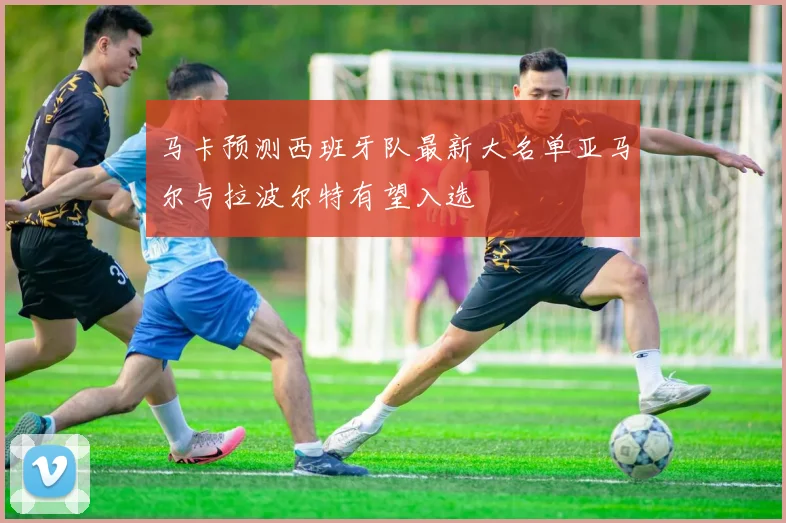 马卡预测西班牙队最新大名单亚马尔与拉波尔特有望入选