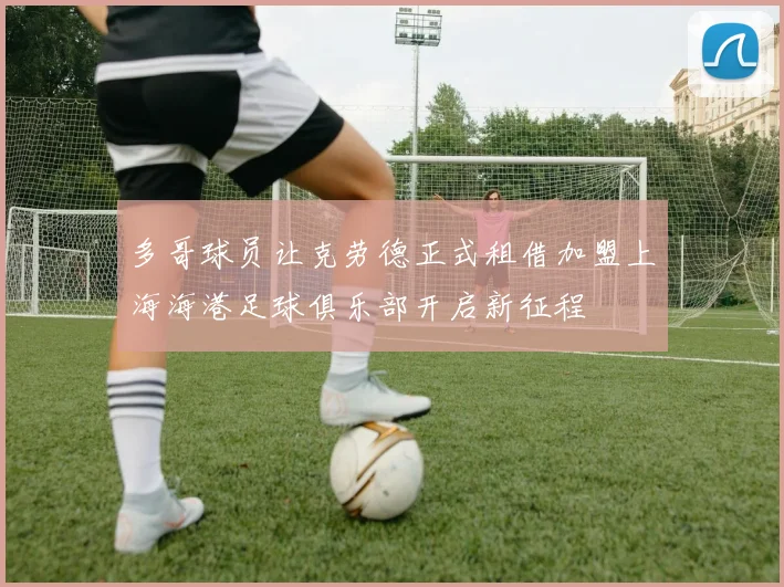 多哥球员让克劳德正式租借加盟上海海港足球俱乐部开启新征程