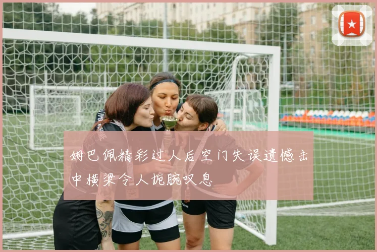 姆巴佩精彩过人后空门失误遗憾击中横梁令人扼腕叹息