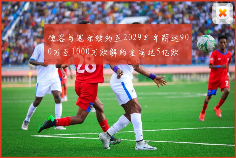 德容与塞尔续约至2029年年薪达900万至1000万欧解约金高达5亿欧