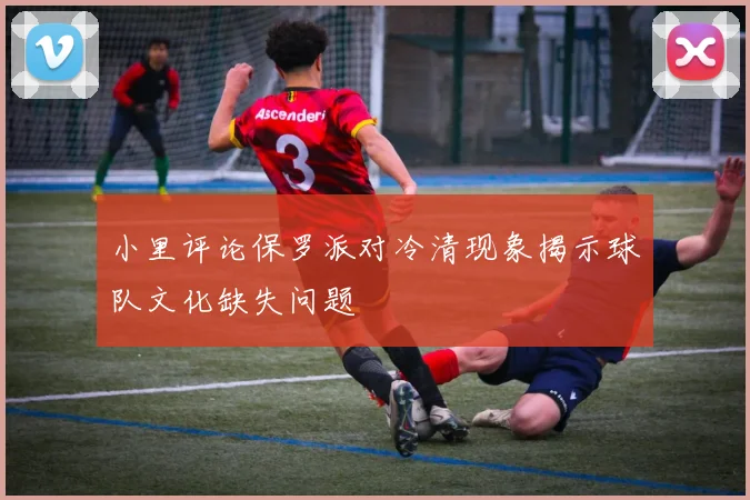 小里评论保罗派对冷清现象揭示球队文化缺失问题