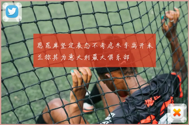 恩昆库坚定表态不考虑冬季离开米兰称其为意大利最大俱乐部